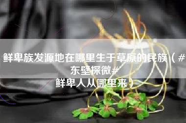 鲜卑族发源地在哪里生于草原的民族（#东壁探微# 鲜卑人从哪里来）