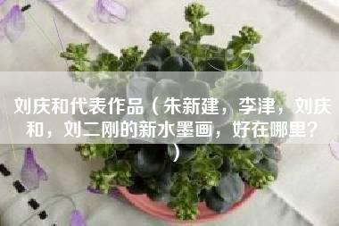 刘庆和代表作品（朱新建，李津，刘庆和，刘二刚的新水墨画，好在哪里？）