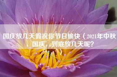 国庆放几天假祝你节日愉快（2021年中秋，国庆，到底放几天呢？）