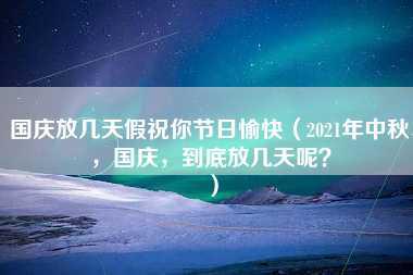 国庆放几天假祝你节日愉快（2021年中秋，国庆，到底放几天呢？）