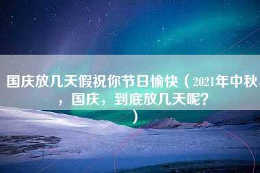 国庆放几天假祝你节日愉快（2021年中秋，国庆，到底放几天呢？）