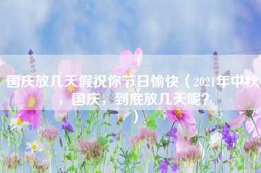 国庆放几天假祝你节日愉快（2021年中秋，国庆，到底放几天呢？）