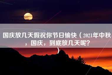 国庆放几天假祝你节日愉快（2021年中秋，国庆，到底放几天呢？）