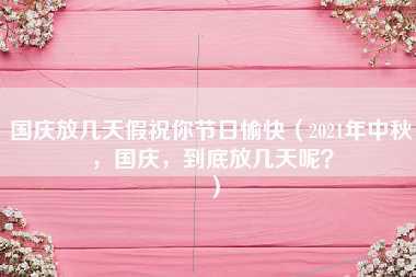 国庆放几天假祝你节日愉快（2021年中秋，国庆，到底放几天呢？）