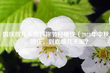 国庆放几天假祝你节日愉快（2021年中秋，国庆，到底放几天呢？）