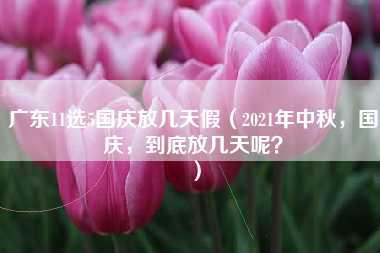 广东11选5国庆放几天假（2021年中秋，国庆，到底放几天呢？）