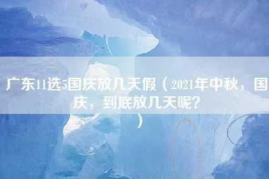 广东11选5国庆放几天假（2021年中秋，国庆，到底放几天呢？）