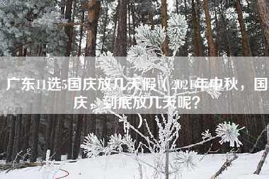 广东11选5国庆放几天假（2021年中秋，国庆，到底放几天呢？）