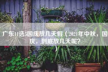 广东11选5国庆放几天假（2021年中秋，国庆，到底放几天呢？）