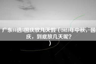 广东11选5国庆放几天假（2021年中秋，国庆，到底放几天呢？）