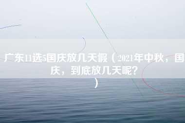 广东11选5国庆放几天假（2021年中秋，国庆，到底放几天呢？）