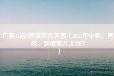 广东11选5国庆放几天假（2021年中秋，国庆，到底放几天呢？）