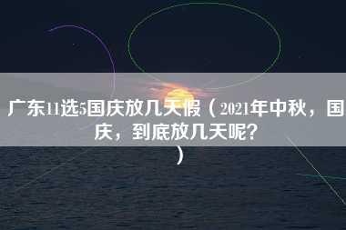 广东11选5国庆放几天假（2021年中秋，国庆，到底放几天呢？）