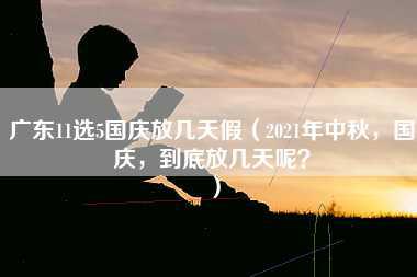 广东11选5国庆放几天假（2021年中秋，国庆，到底放几天呢？）