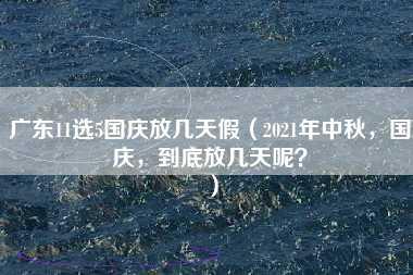 广东11选5国庆放几天假（2021年中秋，国庆，到底放几天呢？）