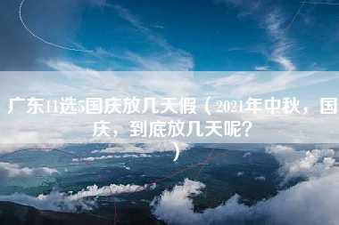 广东11选5国庆放几天假（2021年中秋，国庆，到底放几天呢？）