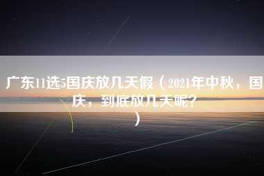 广东11选5国庆放几天假（2021年中秋，国庆，到底放几天呢？）