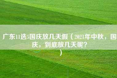 广东11选5国庆放几天假（2021年中秋，国庆，到底放几天呢？）