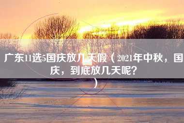 广东11选5国庆放几天假（2021年中秋，国庆，到底放几天呢？）