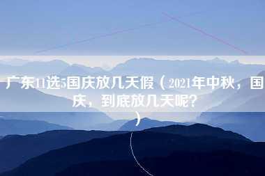 广东11选5国庆放几天假（2021年中秋，国庆，到底放几天呢？）