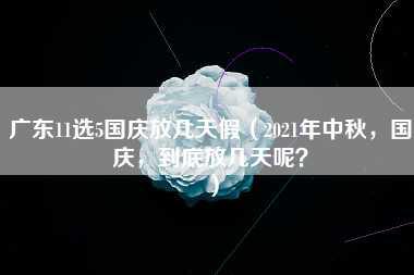 广东11选5国庆放几天假（2021年中秋，国庆，到底放几天呢？）