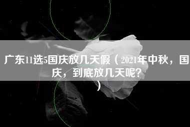 广东11选5国庆放几天假（2021年中秋，国庆，到底放几天呢？）