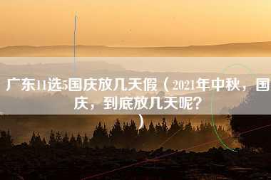 广东11选5国庆放几天假（2021年中秋，国庆，到底放几天呢？）