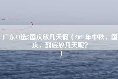 广东11选5国庆放几天假（2021年中秋，国庆，到底放几天呢？）