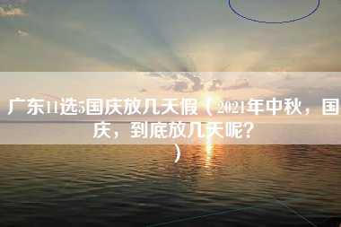 广东11选5国庆放几天假（2021年中秋，国庆，到底放几天呢？）