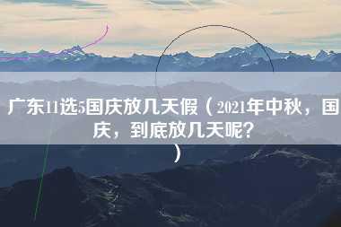 广东11选5国庆放几天假（2021年中秋，国庆，到底放几天呢？）