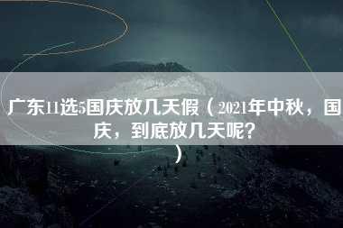 广东11选5国庆放几天假（2021年中秋，国庆，到底放几天呢？）