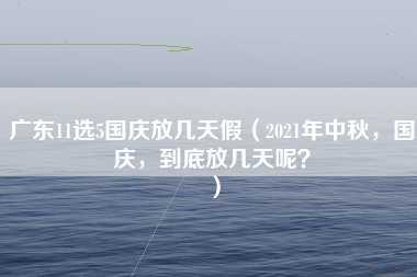 广东11选5国庆放几天假（2021年中秋，国庆，到底放几天呢？）