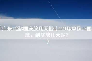 广东11选5国庆放几天假（2021年中秋，国庆，到底放几天呢？）