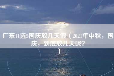 广东11选5国庆放几天假（2021年中秋，国庆，到底放几天呢？）