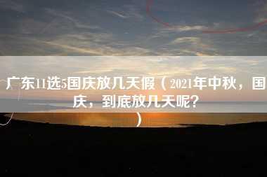 广东11选5国庆放几天假（2021年中秋，国庆，到底放几天呢？）