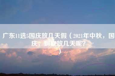 广东11选5国庆放几天假（2021年中秋，国庆，到底放几天呢？）