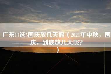 广东11选5国庆放几天假（2021年中秋，国庆，到底放几天呢？）