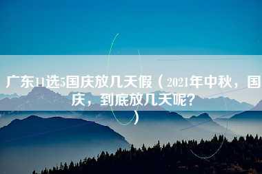 广东11选5国庆放几天假（2021年中秋，国庆，到底放几天呢？）