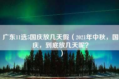 广东11选5国庆放几天假（2021年中秋，国庆，到底放几天呢？）