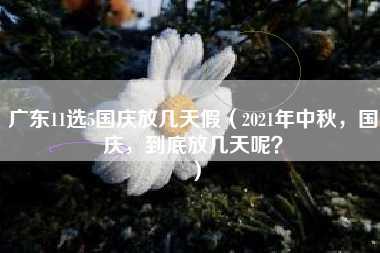 广东11选5国庆放几天假（2021年中秋，国庆，到底放几天呢？）