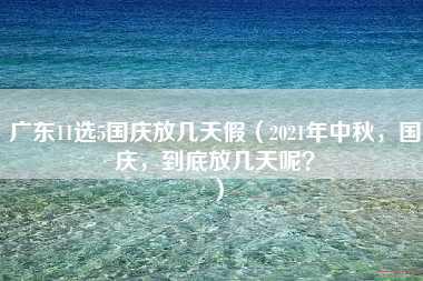 广东11选5国庆放几天假（2021年中秋，国庆，到底放几天呢？）