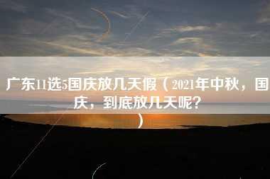 广东11选5国庆放几天假（2021年中秋，国庆，到底放几天呢？）