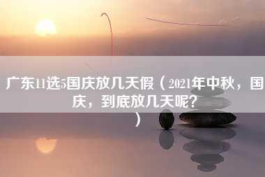 广东11选5国庆放几天假（2021年中秋，国庆，到底放几天呢？）