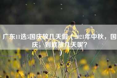 广东11选5国庆放几天假（2021年中秋，国庆，到底放几天呢？）