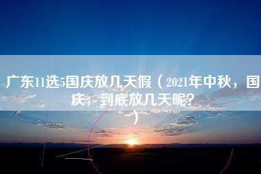 广东11选5国庆放几天假（2021年中秋，国庆，到底放几天呢？）