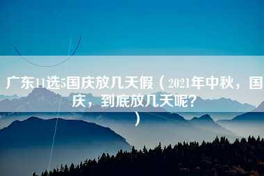 广东11选5国庆放几天假（2021年中秋，国庆，到底放几天呢？）