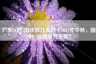 广东11选5国庆放几天假（2021年中秋，国庆，到底放几天呢？）