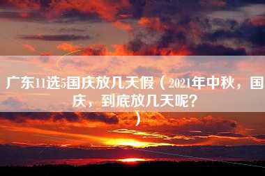 广东11选5国庆放几天假（2021年中秋，国庆，到底放几天呢？）