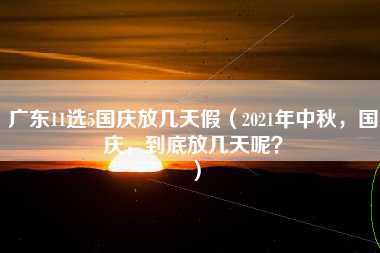 广东11选5国庆放几天假（2021年中秋，国庆，到底放几天呢？）