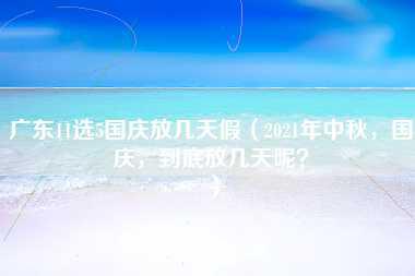 广东11选5国庆放几天假（2021年中秋，国庆，到底放几天呢？）